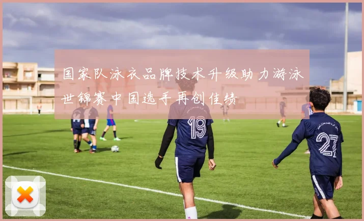 国家队泳衣品牌技术升级助力游泳世锦赛中国选手再创佳绩
