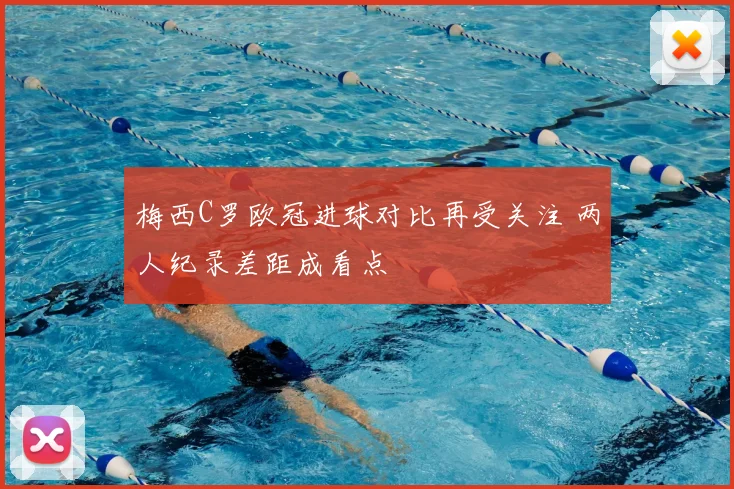 梅西C罗欧冠进球对比再受关注 两人纪录差距成看点