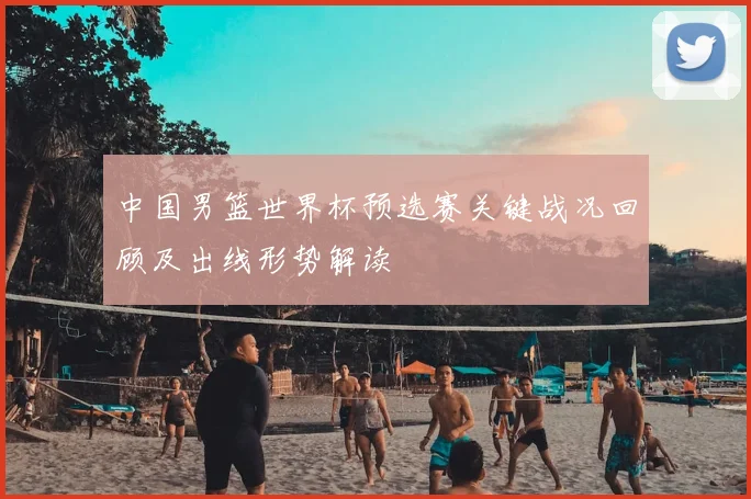 中国男篮世界杯预选赛关键战况回顾及出线形势解读