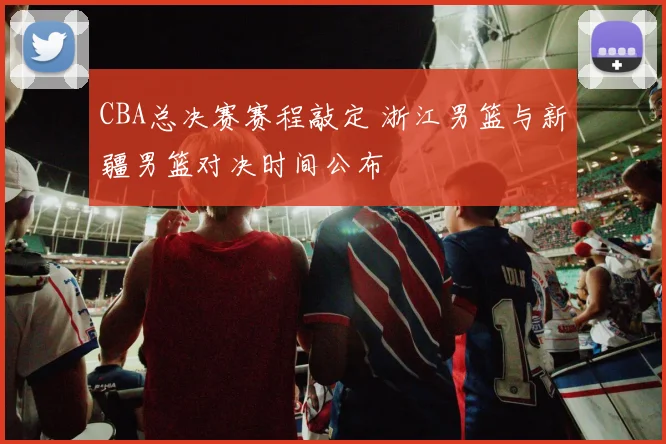 CBA总决赛赛程敲定 浙江男篮与新疆男篮对决时间公布