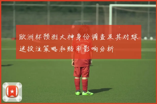 欧洲杯预测大神身份调查及其对球迷投注策略和赔率影响分析