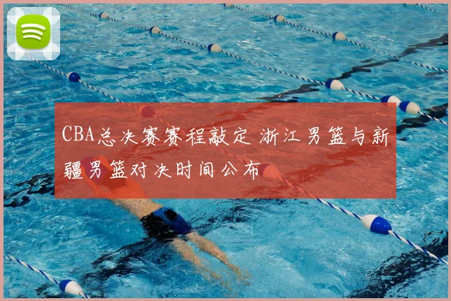 CBA总决赛赛程敲定 浙江男篮与新疆男篮对决时间公布