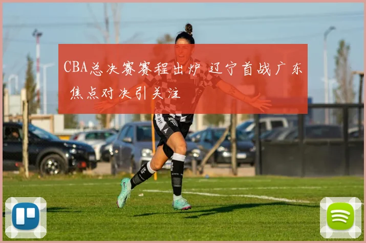 CBA总决赛赛程出炉 辽宁首战广东 焦点对决引关注