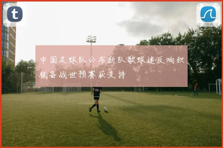 中国足球队公布新队歌球迷反响积极备战世预赛获支持