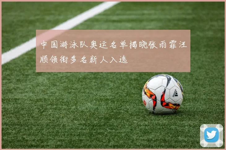 中国游泳队奥运名单揭晓张雨霏汪顺领衔多名新人入选