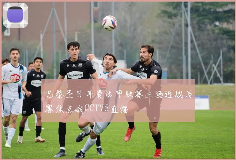 巴黎圣日耳曼法甲联赛主场迎战马赛焦点战CCTV5直播