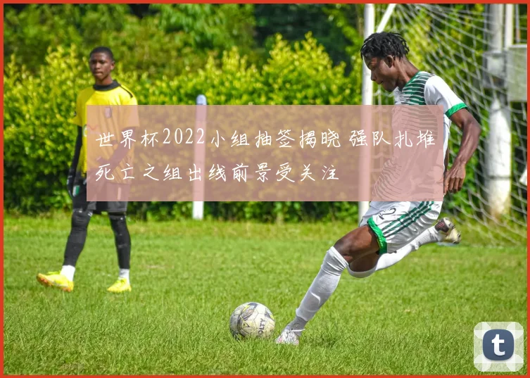 世界杯2022小组抽签揭晓 强队扎堆死亡之组出线前景受关注