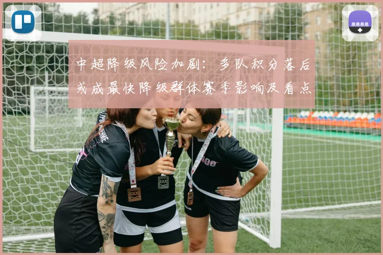 中超降级风险加剧：多队积分落后或成最快降级群体赛季影响及看点