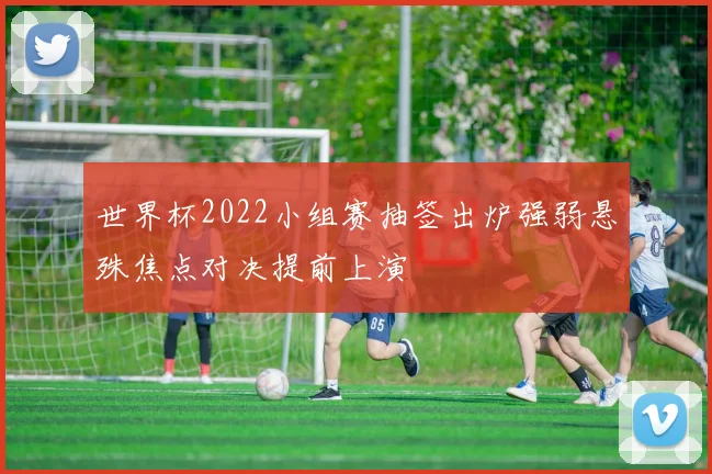 世界杯2022小组赛抽签出炉强弱悬殊焦点对决提前上演