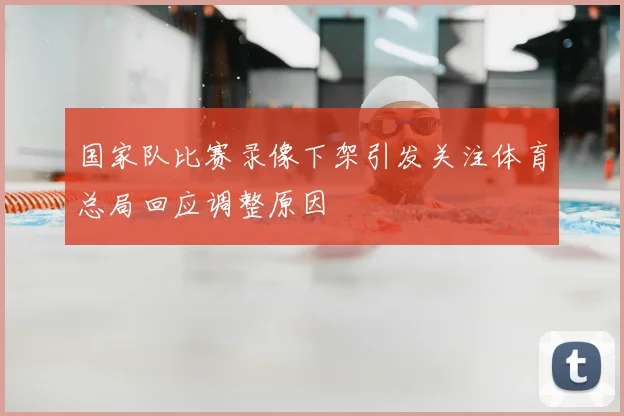 国家队比赛录像下架引发关注体育总局回应调整原因