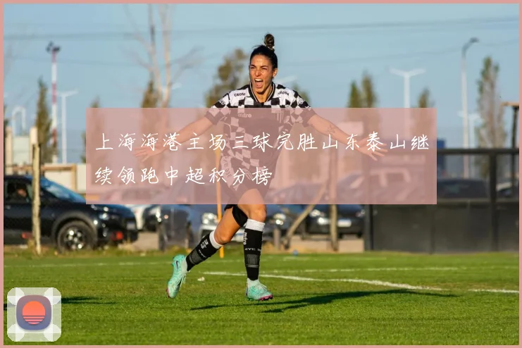 上海海港主场三球完胜山东泰山继续领跑中超积分榜