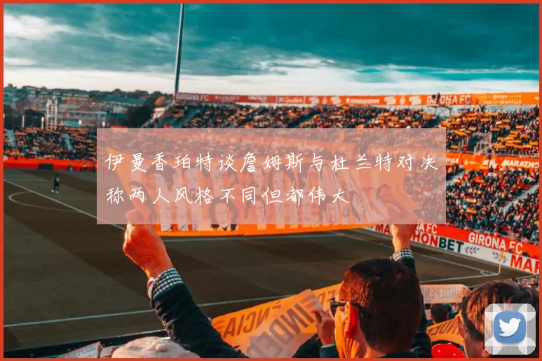 伊曼香珀特谈詹姆斯与杜兰特对决称两人风格不同但都伟大