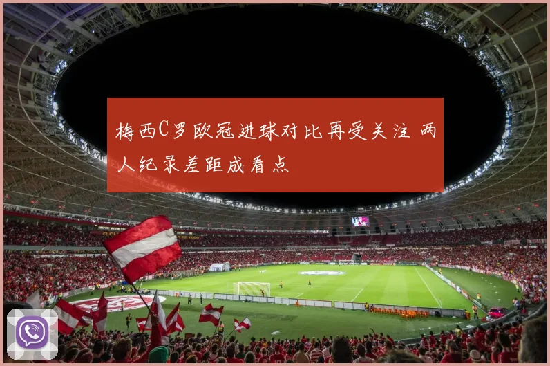 梅西C罗欧冠进球对比再受关注 两人纪录差距成看点