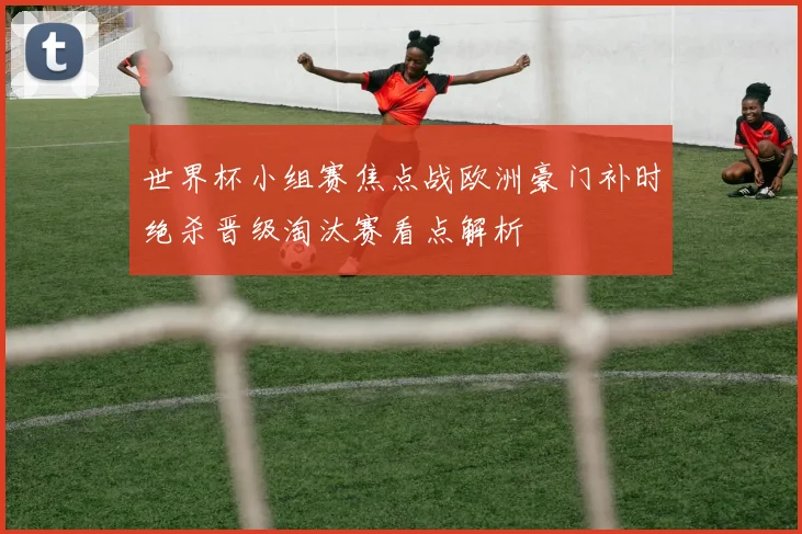 世界杯小组赛焦点战欧洲豪门补时绝杀晋级淘汰赛看点解析