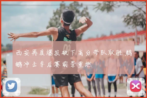 西安再度爆发砍下高分带队取胜 鹈鹕冲击季后赛前景重燃