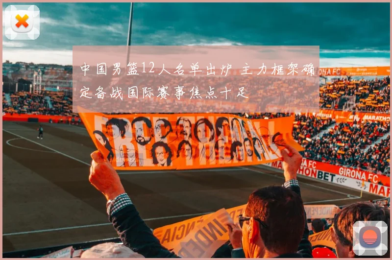 中国男篮12人名单出炉 主力框架确定备战国际赛事焦点十足