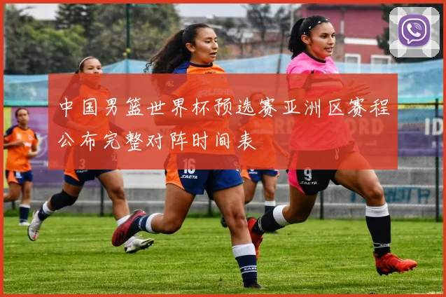 中国男篮世界杯预选赛亚洲区赛程公布完整对阵时间表