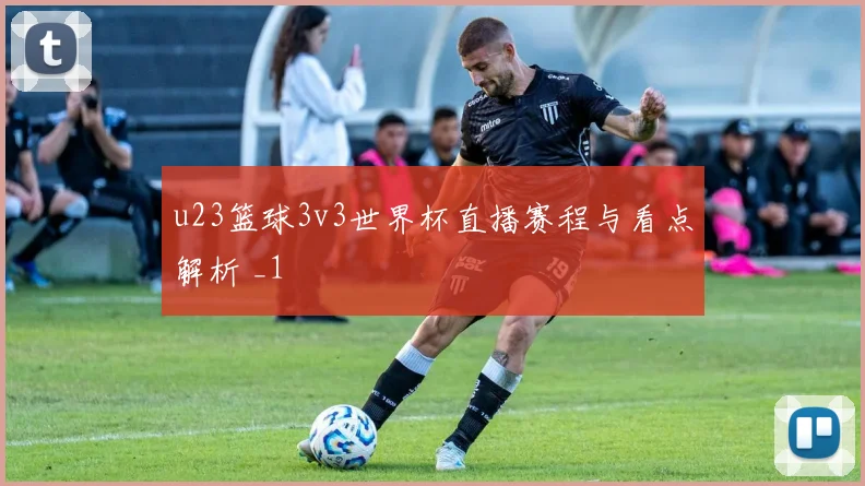 u23篮球3v3世界杯直播赛程与看点解析 _1