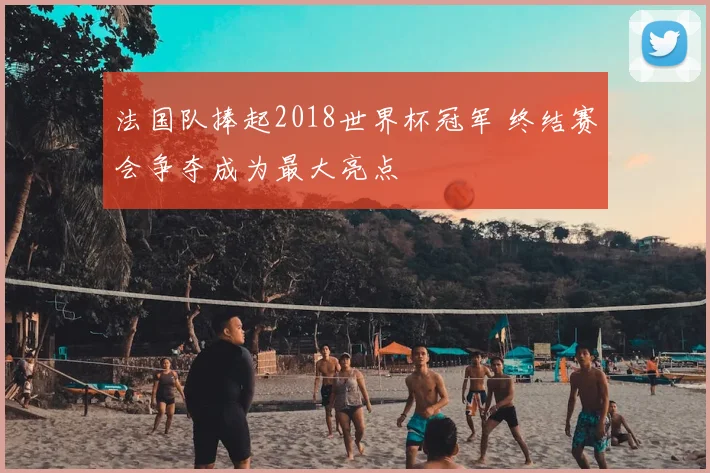 法国队捧起2018世界杯冠军 终结赛会争夺成为最大亮点