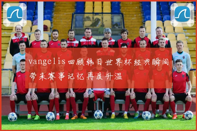 vangelis回顾韩日世界杯经典瞬间带来赛事记忆再度升温