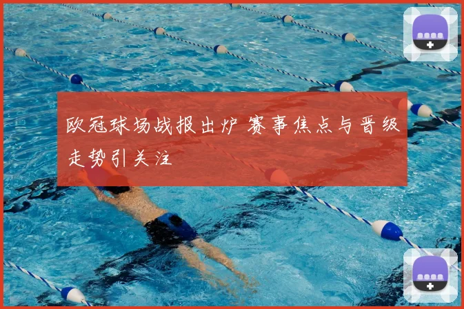 欧冠球场战报出炉 赛事焦点与晋级走势引关注