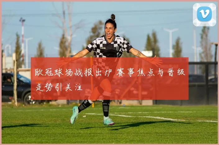 欧冠球场战报出炉 赛事焦点与晋级走势引关注