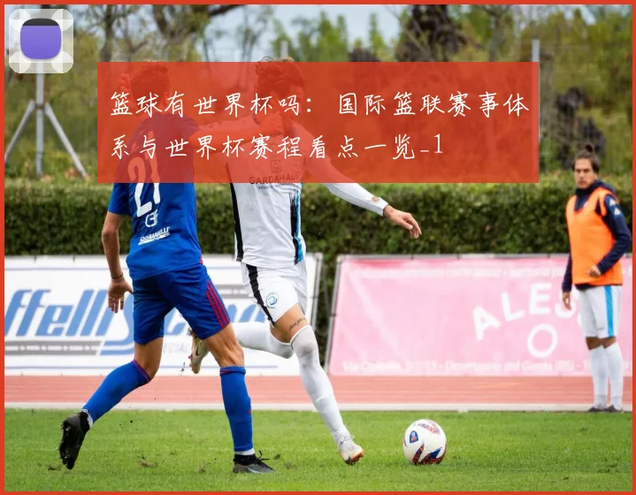 篮球有世界杯吗:国际篮联赛事体系与世界杯赛程看点一览_1