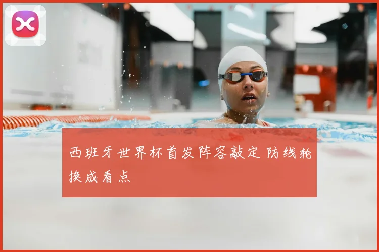 西班牙世界杯首发阵容敲定 防线轮换成看点