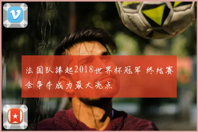 法国队捧起2018世界杯冠军 终结赛会争夺成为最大亮点